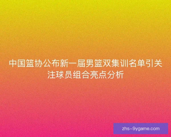 中国篮协公布新一届男篮双集训名单引关注球员组合亮点分析 中国篮协公布新一届男篮双集训名单引关注球员组合亮点分析