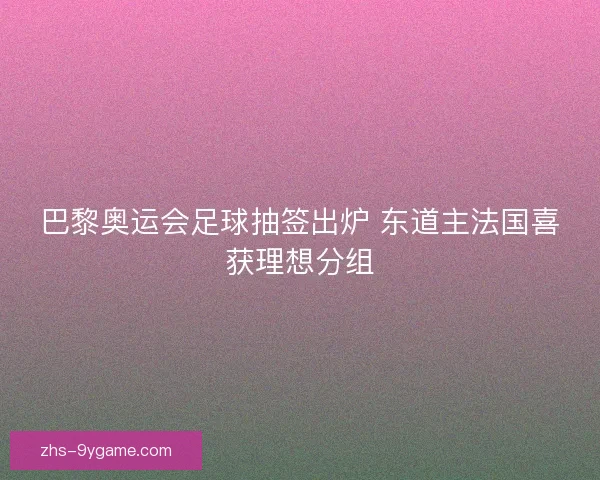 巴黎奥运会足球抽签出炉 东道主法国喜获理想分组 巴黎奥运会足球抽签出炉 东道主法国喜获理想分组