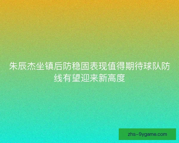 朱辰杰坐镇后防稳固表现值得期待球队防线有望迎来新高度 朱辰杰坐镇后防稳固表现值得期待球队防线有望迎来新高度