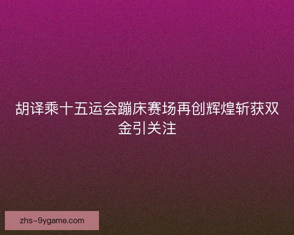 胡译乘十五运会蹦床赛场再创辉煌斩获双金引关注