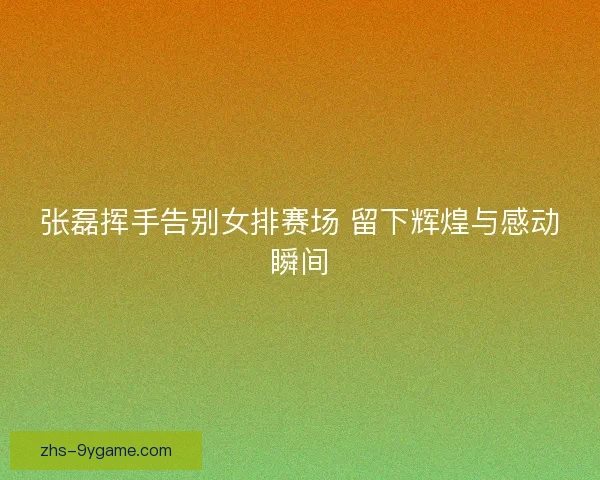 张磊挥手告别女排赛场 留下辉煌与感动瞬间