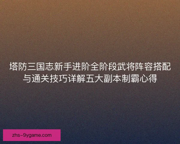 塔防三国志新手进阶全阶段武将阵容搭配与通关技巧详解五大副本制霸心得