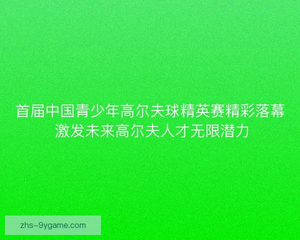 首届中国青少年高尔夫球精英赛精彩落幕 激发未来高尔夫人才无限潜力