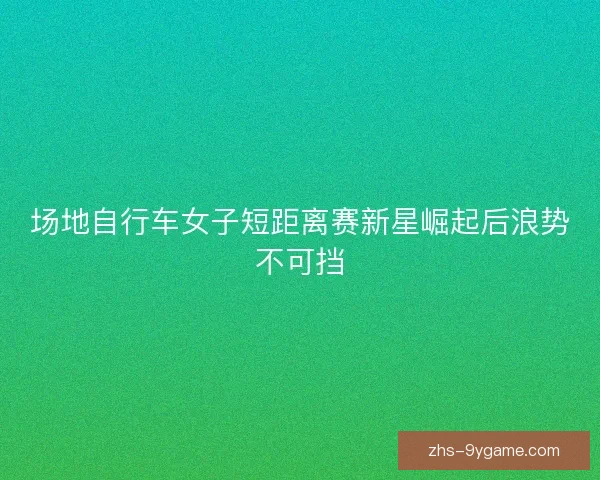 场地自行车女子短距离赛新星崛起后浪势不可挡